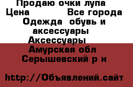 Продаю очки лупа › Цена ­ 2 500 - Все города Одежда, обувь и аксессуары » Аксессуары   . Амурская обл.,Серышевский р-н